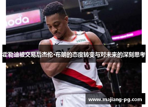 霍勒迪被交易后杰伦·布朗的态度转变与对未来的深刻思考